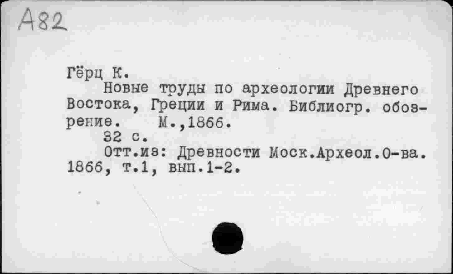 ﻿ASŽ.
Гёрц К.
Новые труды по археологии Древнего Востока, Греции и Рима. Библиогр. обозрение. М.,1866.
32 с.
Отт.из: Древности Моск.Археол.О-ва. 1866, т.1, вып.1-2.